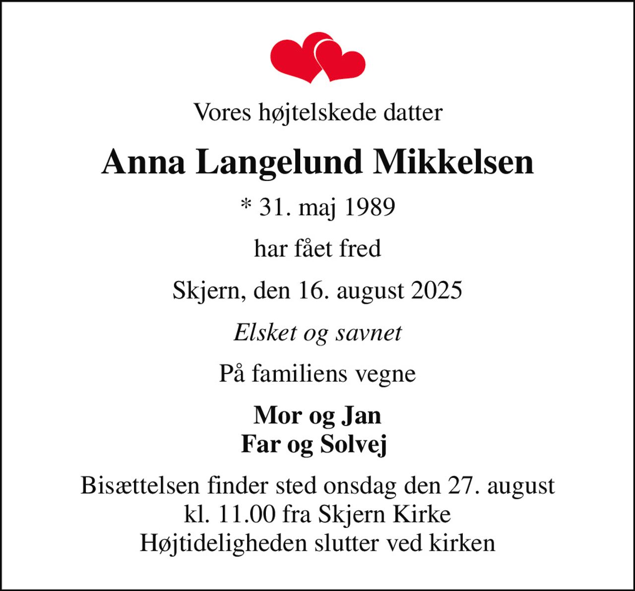 Vores højtelskede datter
Anna Langelund Mikkelsen
* 31. maj 1989
har fået fred
Skjern, den 16. august 2025
Elsket og savnet
På familiens vegne
Mor og Jan Far og Solvej 
Bisættelsen finder sted onsdag den 27. august kl. 11.00 fra Skjern Kirke Højtideligheden slutter ved kirken