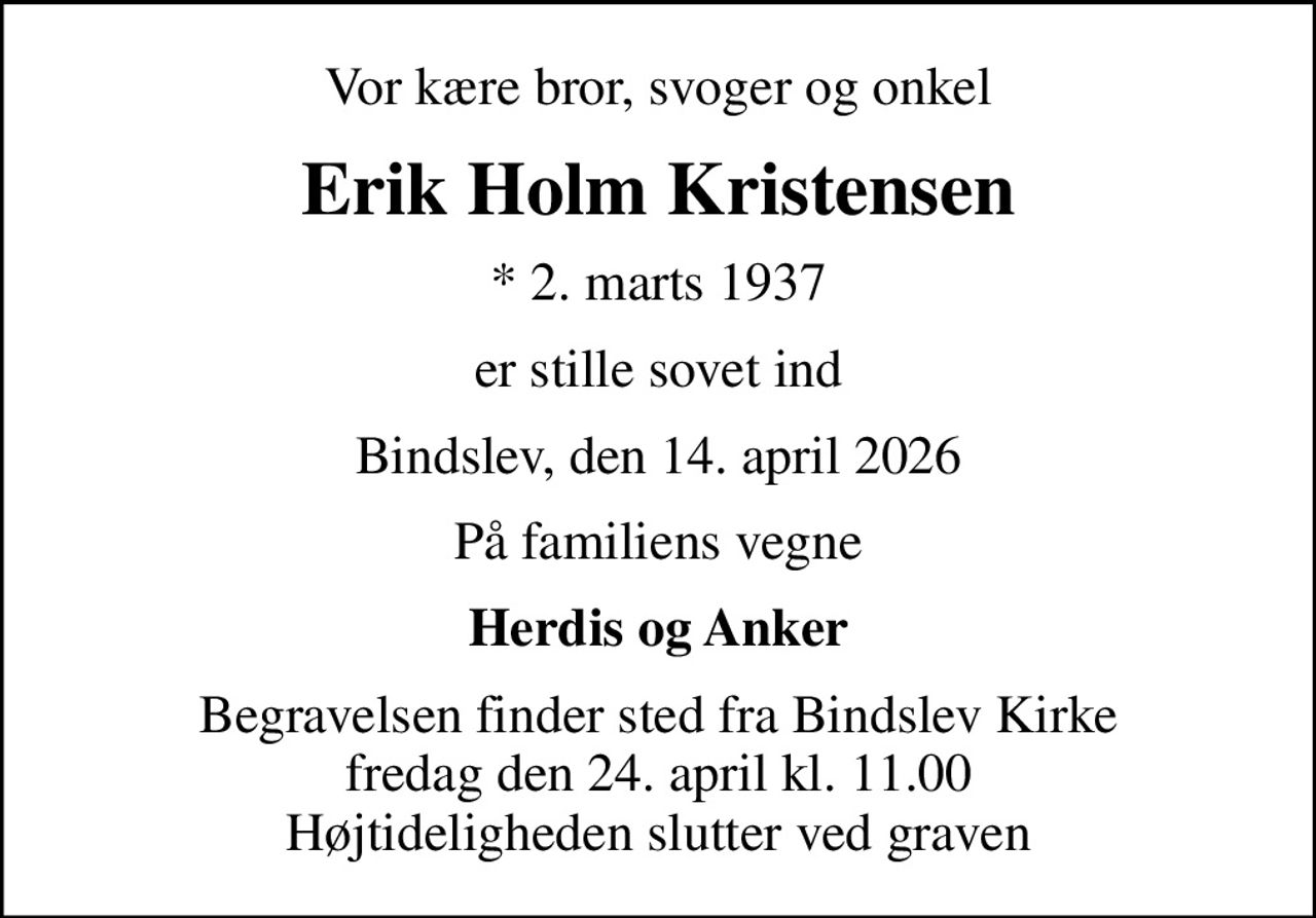 Vor kære bror, svoger og onkel
Erik Holm Kristensen
* 2. marts 1937
er stille sovet ind
Bindslev, den 14. april 2026
På familiens vegne
Herdis og Anker
Begravelsen finder sted fra Bindslev Kirke  fredag den 24. april kl. 11.00  Højtideligheden slutter ved graven