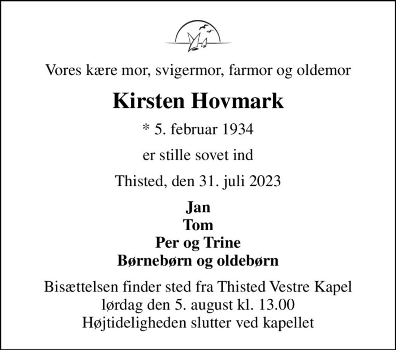 Vores kære mor, svigermor, farmor og oldemor
Kirsten Hovmark
* 5. februar 1934
er stille sovet ind
Thisted, den 31. juli 2023
Jan Tom Per og Trine Børnebørn og oldebørn
Bisættelsen finder sted fra Thisted Vestre Kapel  lørdag den 5. august kl. 13.00  Højtideligheden slutter ved kapellet