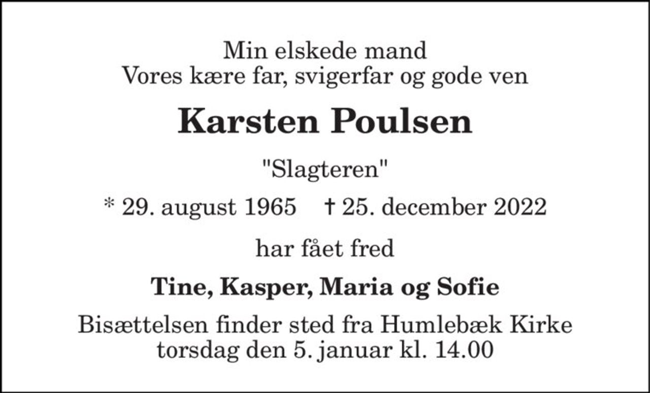 Min elskede mand Vores kære far, svigerfar og gode ven 
Karsten Poulsen 
"Slagteren" 
* 29. august 1965    ✝ 25. december 2022 
har fået fred 
Tine, Kasper, Maria og Sofie 
Bisættelsen finder sted fra Humlebæk Kirke torsdag den 5. januar kl. 14.00