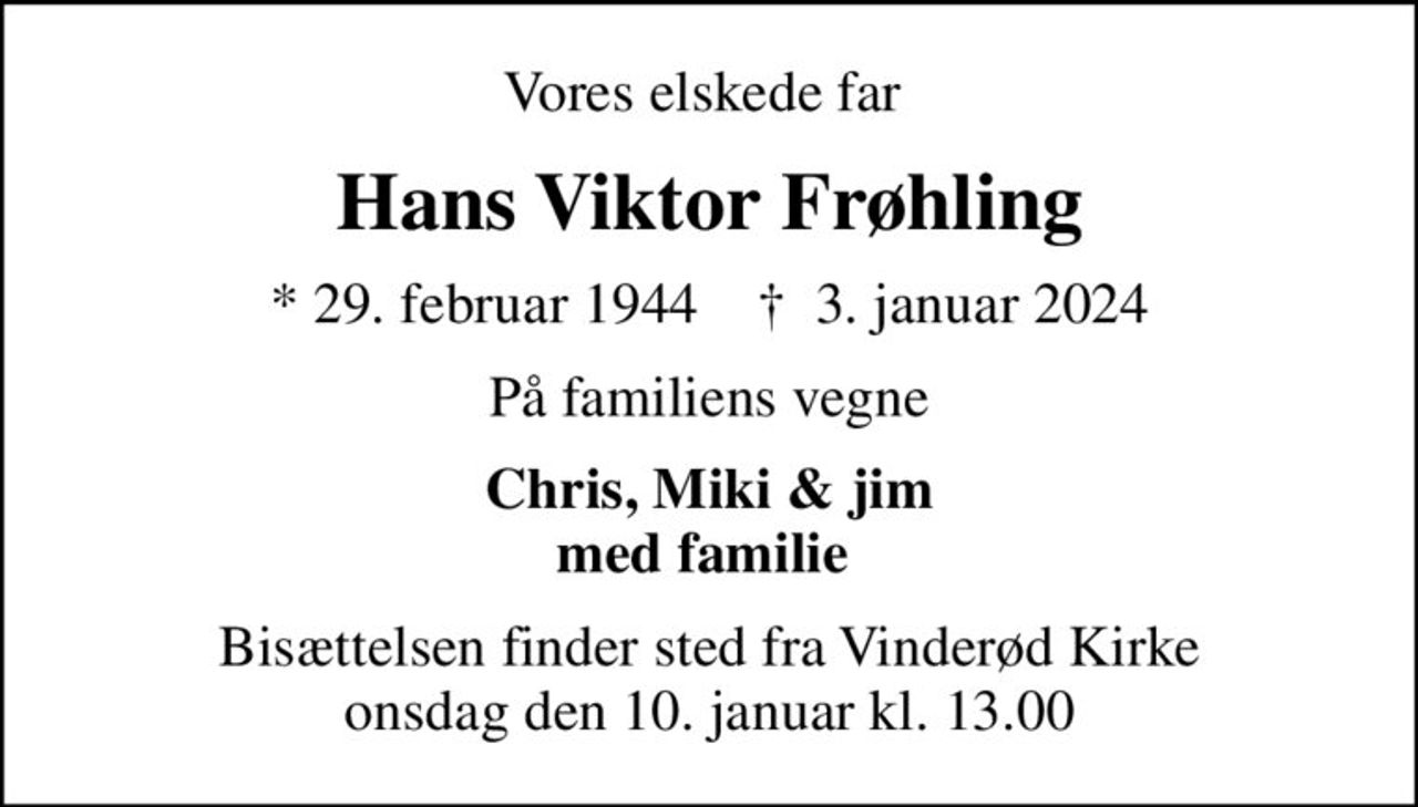 Vores elskede far 
Hans Viktor Frøhling
* 29. februar 1944    ✝ 3. januar 2024
På familiens vegne
Chris, Miki & jim med familie 
Bisættelsen finder sted fra Vinderød Kirke  onsdag den 10. januar kl. 13.00