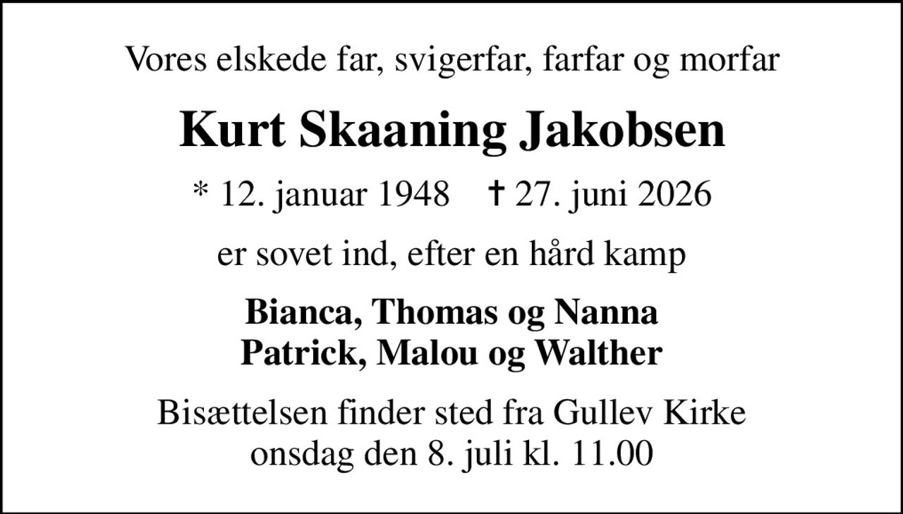 Vores elskede far, svigerfar, farfar og morfar
Kurt Skaaning Jakobsen
* 12. januar 1948    ✝ 27. juni 2026
er sovet ind, efter en hård kamp
Bianca, Thomas og Nanna Patrick, Malou og Walther
Bisættelsen finder sted fra Gullev Kirke  onsdag den 8. juli kl. 11.00