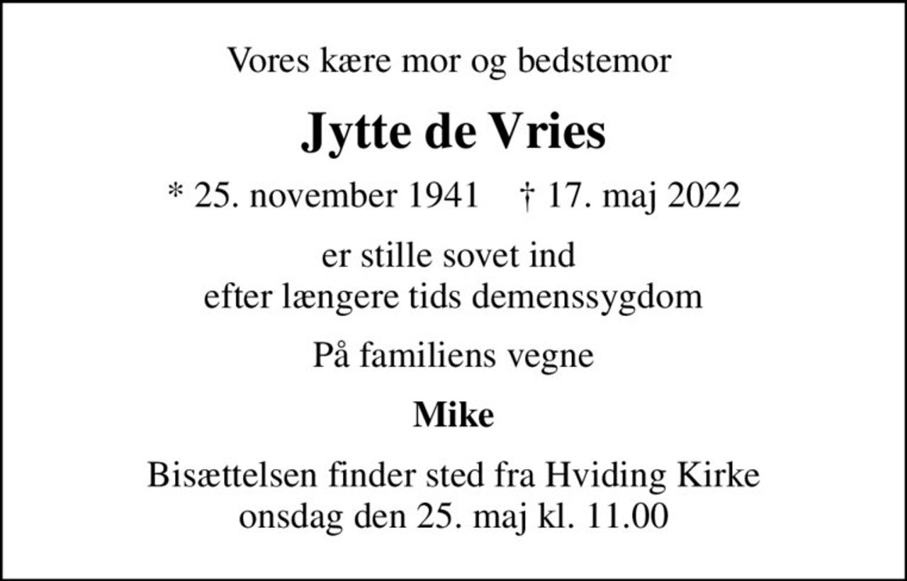Vores kære mor og bedstemor 
Jytte de Vries
* 25. november 1941    ✝ 17. maj 2022
er stille sovet ind  efter længere tids demenssygdom
På familiens vegne
Mike
Bisættelsen finder sted fra Hviding Kirke  onsdag den 25. maj kl. 11.00