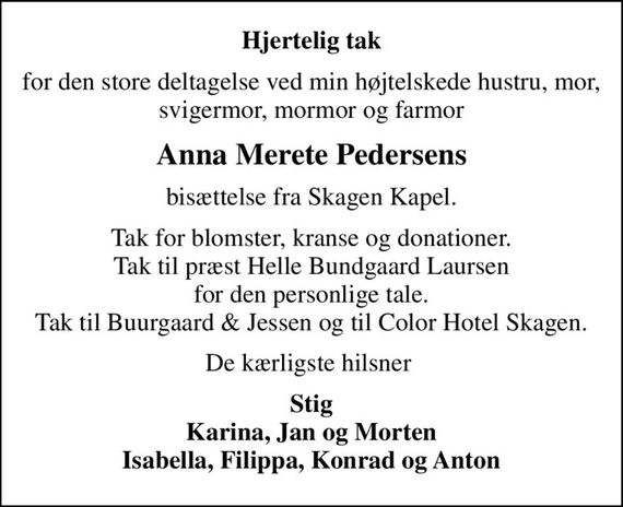 Hjertelig tak
for den store deltagelse ved min højtelskede hustru, mor, svigermor, mormor og farmor
Anna Merete Pedersens
bisættelse fra Skagen Kapel.
Tak for blomster, kranse og donationer. Tak til præst Helle Bundgaard Laursen  for den personlige tale.  Tak til Buurgaard & Jessen og til Color Hotel Skagen.
De kærligste hilsner 
Stig Karina, Jan og Morten Isabella, Filippa, Konrad og Anton