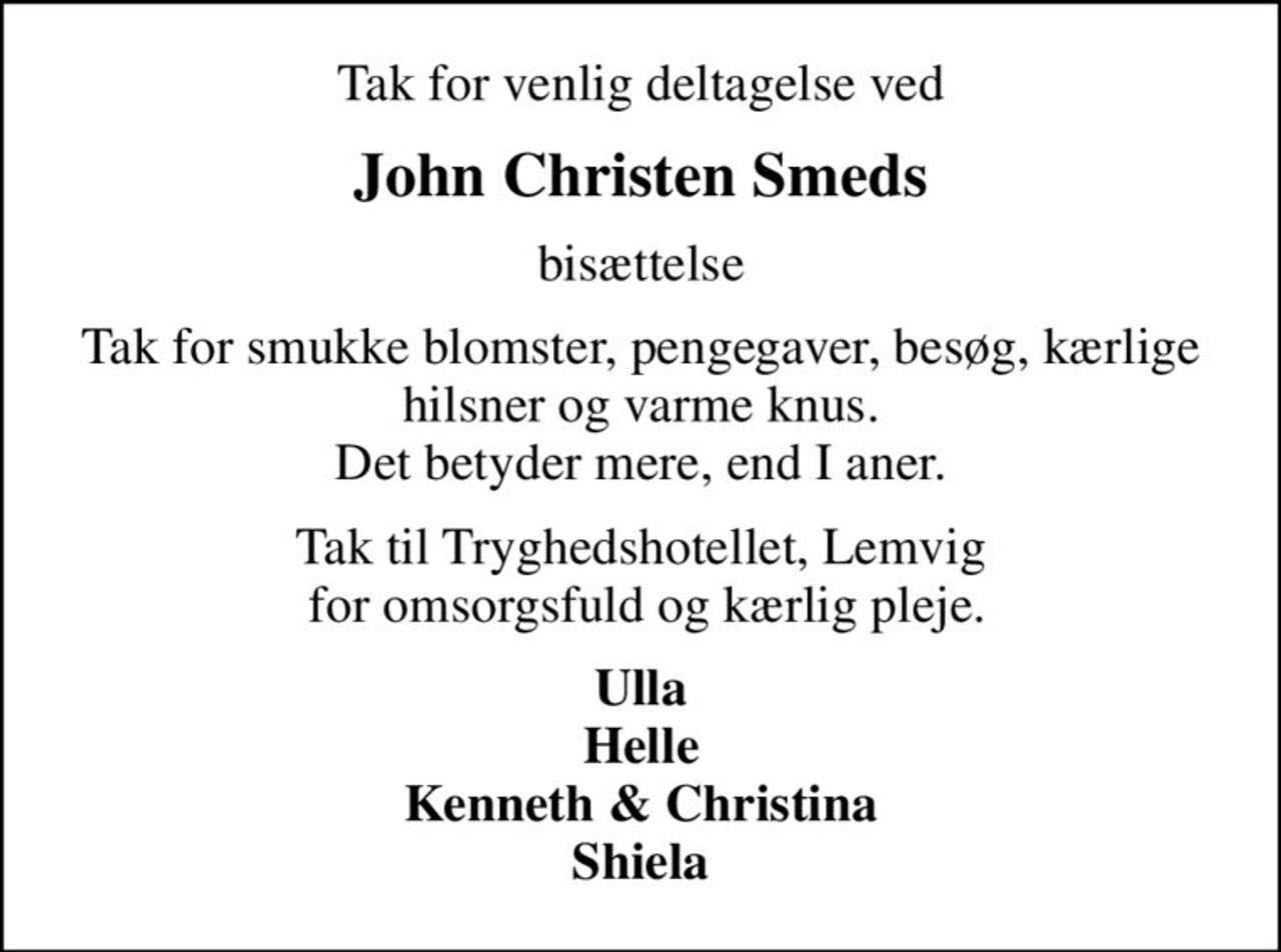 Tak for venlig deltagelse ved
John Christen Smeds
bisættelse
Tak for smukke blomster, pengegaver, besøg, kærlige hilsner og varme knus. Det betyder mere, end I aner.
Tak til Tryghedshotellet, Lemvig  for omsorgsfuld og kærlig pleje.
Ulla Helle Kenneth & Christina Shiela