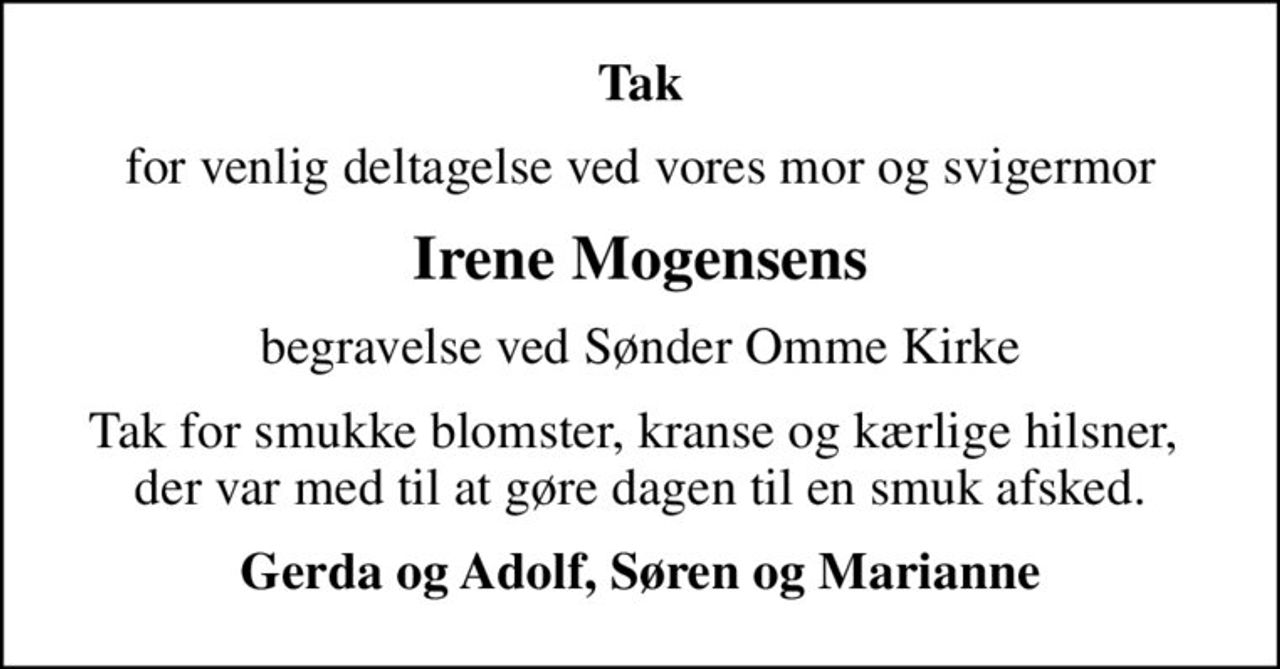 Tak
for venlig deltagelse ved vores mor og svigermor
Irene Mogensens
begravelse ved Sønder Omme Kirke
Tak for smukke blomster, kranse og kærlige hilsner,  der var med til at gøre dagen til en smuk afsked.
Gerda og Adolf, Søren og Marianne