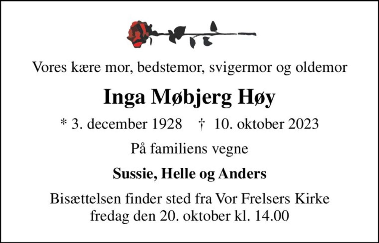 Vores kære mor, bedstemor, svigermor og oldemor
Inga Møbjerg Høy
* 3. december 1928    ✝ 10. oktober 2023
På familiens vegne
Sussie, Helle og Anders
Bisættelsen finder sted fra Vor Frelsers Kirke  fredag den 20. oktober kl. 14.00