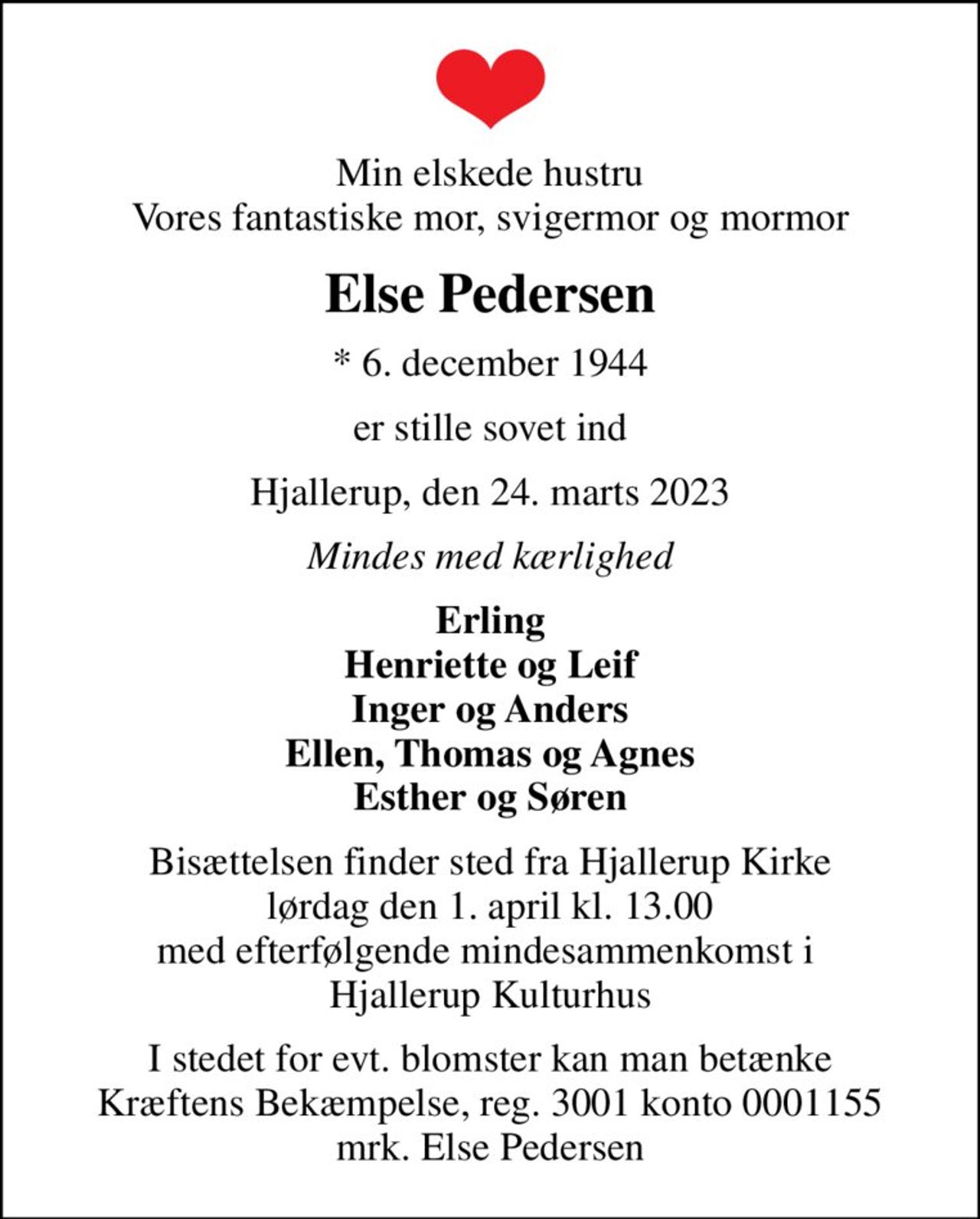 Min elskede hustru Vores fantastiske mor, svigermor og mormor
Else Pedersen
* 6. december 1944
er stille sovet ind
Hjallerup, den 24. marts 2023
Mindes med kærlighed
Erling Henriette og Leif Inger og Anders Ellen, Thomas og Agnes Esther og Søren
Bisættelsen finder sted fra Hjallerup Kirke  lørdag den 1. april kl. 13.00  med efterfølgende mindesammenkomst i  Hjallerup Kulturhus
I stedet for evt. blomster kan man betænke
					Kræftens Bekæmpelse reg.3001konto0001155mrk. Else
					Pedersen