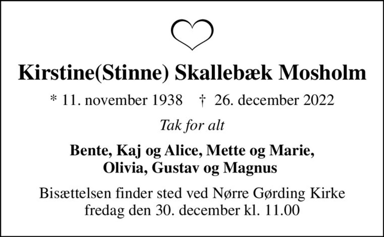 Kirstine(Stinne) Skallebæk Mosholm
* 11. november 1938    ✝ 26. december 2022
Tak for alt
Bente, Kaj og Alice, Mette og Marie, Olivia, Gustav og Magnus 
Bisættelsen finder sted ved Nørre Gørding Kirke  fredag den 30. december kl. 11.00