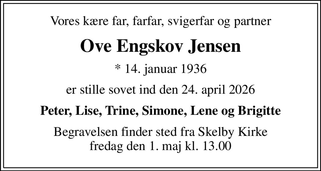 Vores kære far, farfar, svigerfar og partner
Ove Engskov Jensen
* 14. januar 1936
er stille sovet ind den 24. april 2026
Peter, Lise, Trine, Simone, Lene og Brigitte
Begravelsen finder sted fra Skelby Kirke  fredag den 1. maj kl. 13.00