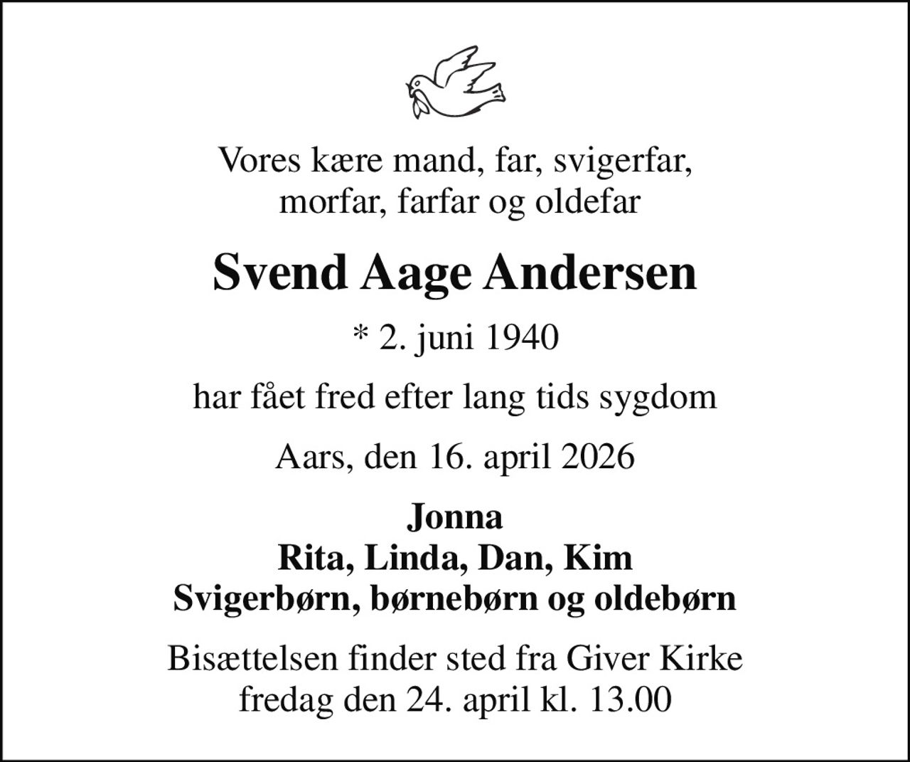 Vores kære mand, far, svigerfar,  morfar, farfar og oldefar
Svend Aage Andersen
* 2. juni 1940
har fået fred efter lang tids sygdom
Aars, den 16. april 2026
Jonna Rita, Linda, Dan, Kim Svigerbørn, børnebørn og oldebørn
Bisættelsen finder sted fra Giver Kirke  fredag den 24. april kl. 13.00