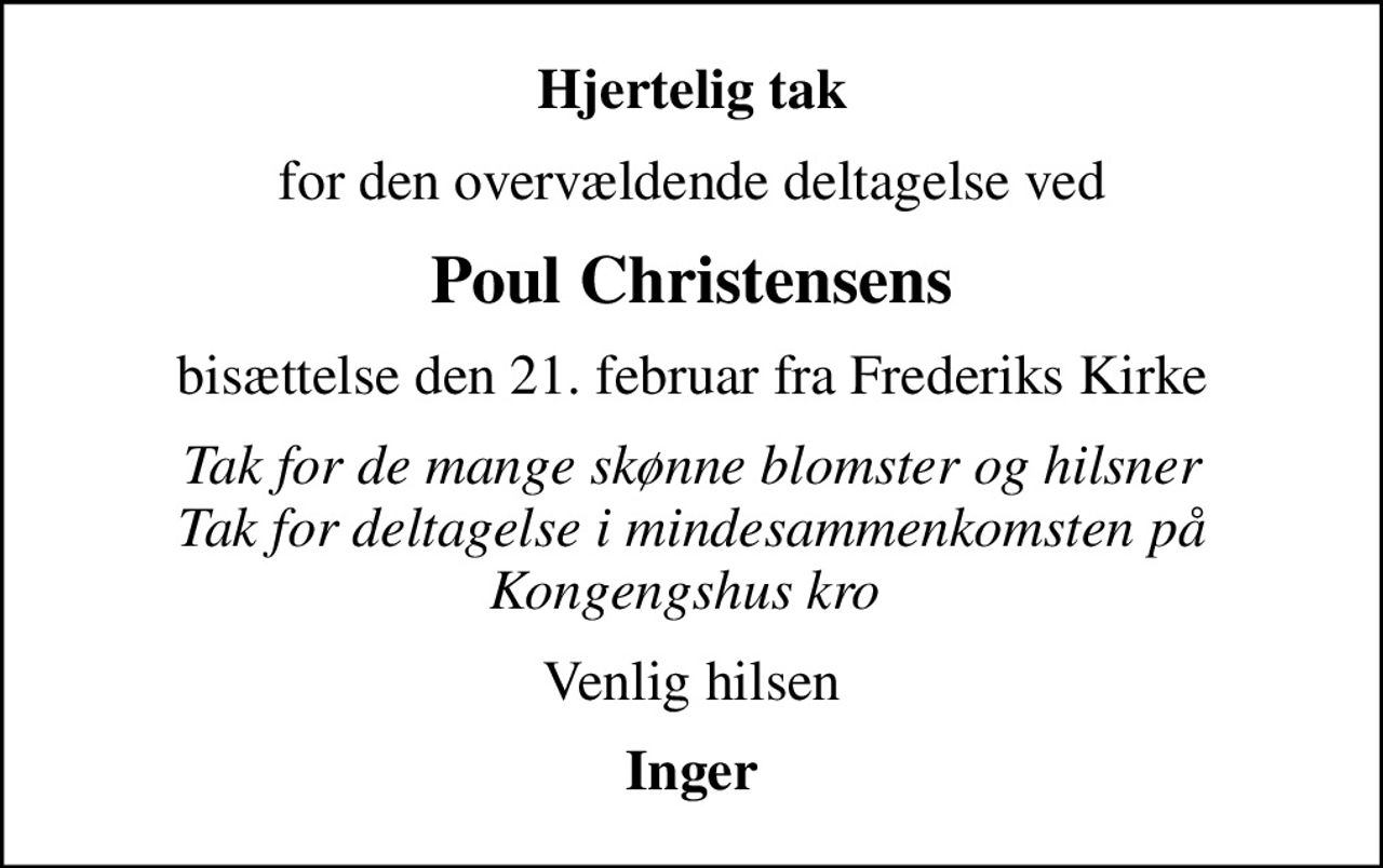 Hjertelig tak
for den overvældende deltagelse ved
Poul Christensens
bisættelse den 21. februar fra Frederiks Kirke
Tak for de mange skønne blomster og hilsner Tak for deltagelse i mindesammenkomsten på Kongengshus kro 
Venlig hilsen
Inger