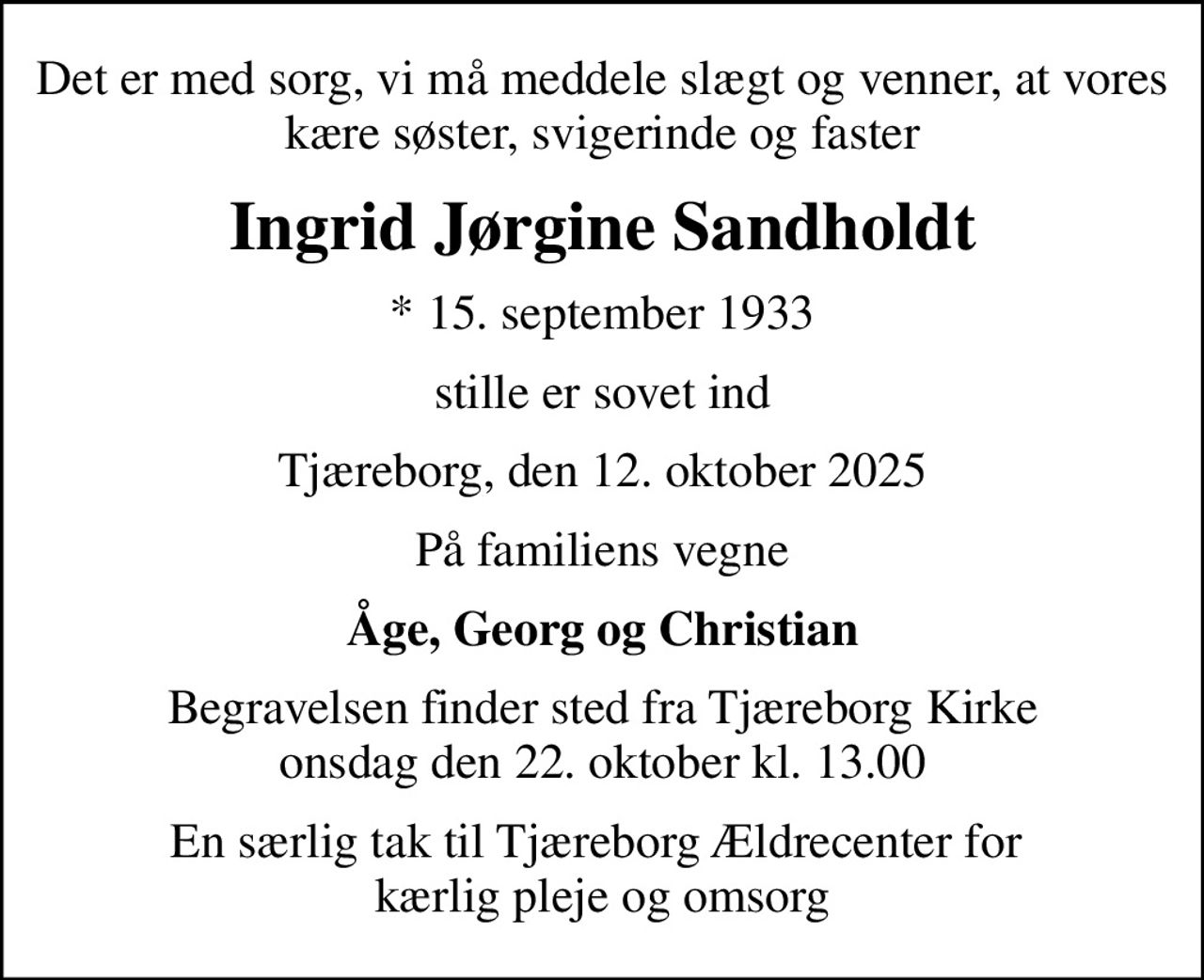 Det er med sorg, vi må meddele slægt og venner, at vores kære søster, svigerinde og faster
Ingrid Jørgine Sandholdt
* 15. september 1933
stille er sovet ind
Tjæreborg, den 12. oktober 2025
På familiens vegne
Åge, Georg og Christian
Begravelsen finder sted fra Tjæreborg Kirke  onsdag den 22. oktober kl. 13.00 
En særlig tak til Tjæreborg Ældrecenter for  kærlig pleje og omsorg