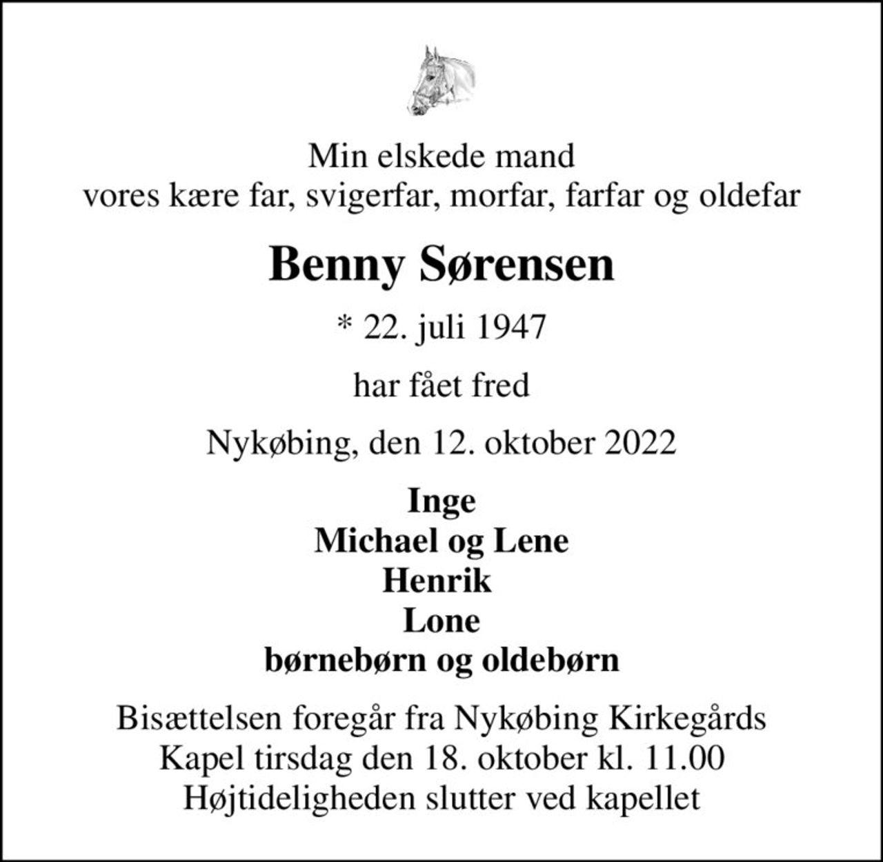Min elskede mand vores kære far, svigerfar, morfar, farfar og oldefar
Benny Sørensen
* 22. juli 1947
har fået fred
Nykøbing, den 12. oktober 2022
Inge Michael og Lene Henrik  Lone børnebørn og oldebørn
Bisættelsen foregår fra Nykøbing Kirkegårds Kapel  tirsdag den 18. oktober kl. 11.00  Højtideligheden slutter ved kapellet