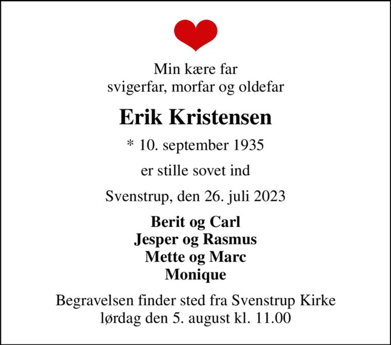Min kære far svigerfar, morfar og oldefar
Erik Kristensen
* 10. september 1935
er stille sovet ind
Svenstrup, den 26. juli 2023
Berit og Carl Jesper og Rasmus Mette og Marc Monique
Begravelsen finder sted fra Svenstrup Kirke  lørdag den 5. august kl. 11.00