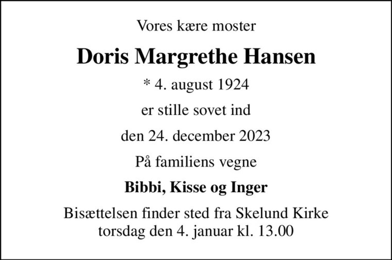 Vores kære moster
Doris Margrethe Hansen
* 4. august 1924
er stille sovet ind
den 24. december 2023
På familiens vegne
Bibbi, Kisse og Inger
Bisættelsen finder sted fra Skelund Kirke  torsdag den 4. januar kl. 13.00