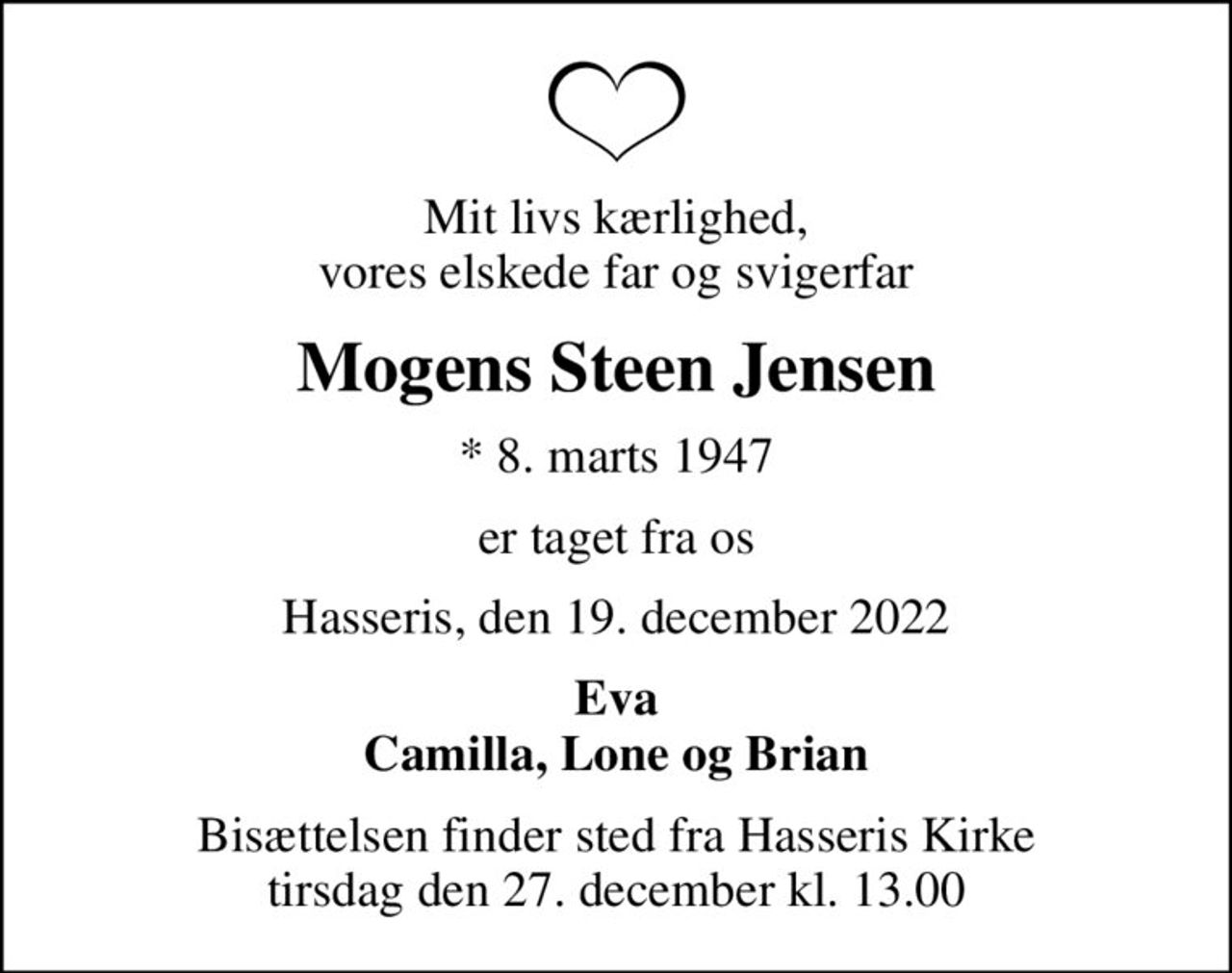 Mit livs kærlighed, vores elskede far og svigerfar
Mogens Steen Jensen
* 8. marts 1947
er taget fra os
Hasseris, den 19. december 2022
Eva Camilla, Lone og Brian
Bisættelsen finder sted fra Hasseris Kirke  tirsdag den 27. december kl. 13.00