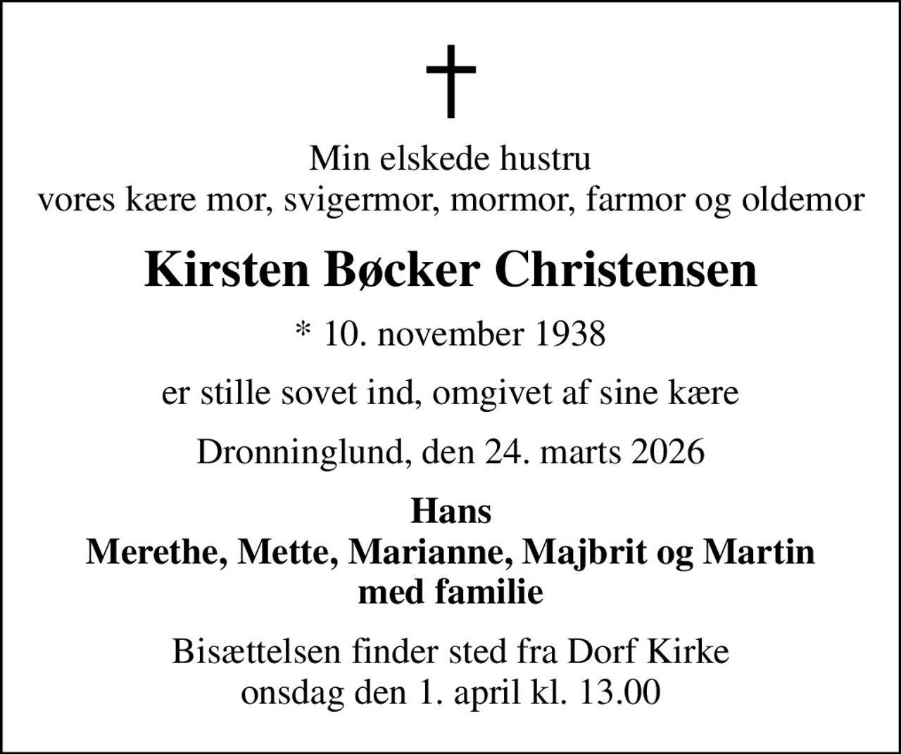 Min elskede hustru vores kære mor, svigermor, mormor, farmor og oldemor
Kirsten Bøcker Christensen
* 10. november 1938
er stille sovet ind, omgivet af sine kære
Dronninglund, den 24. marts 2026
Hans Merethe, Mette, Marianne, Majbrit og Martin med familie
Bisættelsen finder sted fra Dorf Kirke  onsdag den 1. april kl. 13.00