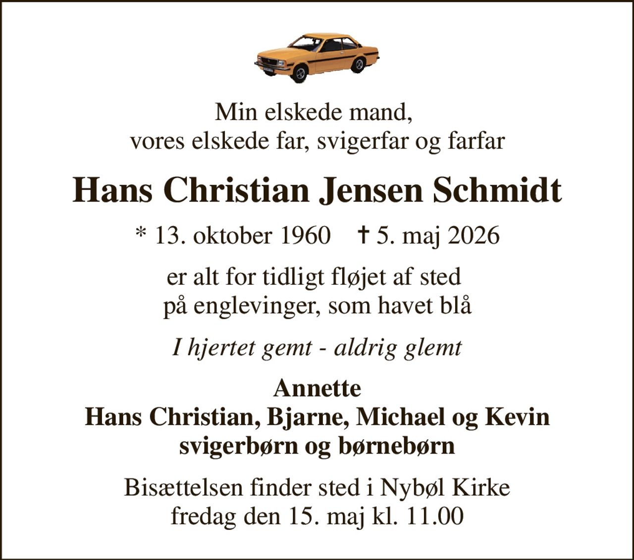 Min elskede mand,  vores elskede far, svigerfar og farfar
Hans Christian Jensen Schmidt
* 13. oktober 1960    ✝ 5. maj 2026
er alt for tidligt fløjet af sted  på englevinger, som havet blå
I hjertet gemt - aldrig glemt
Annette Hans Christian, Bjarne, Michael og Kevin svigerbørn og børnebørn
Bisættelsen finder sted i Nybøl Kirke  fredag den 15. maj kl. 11.00