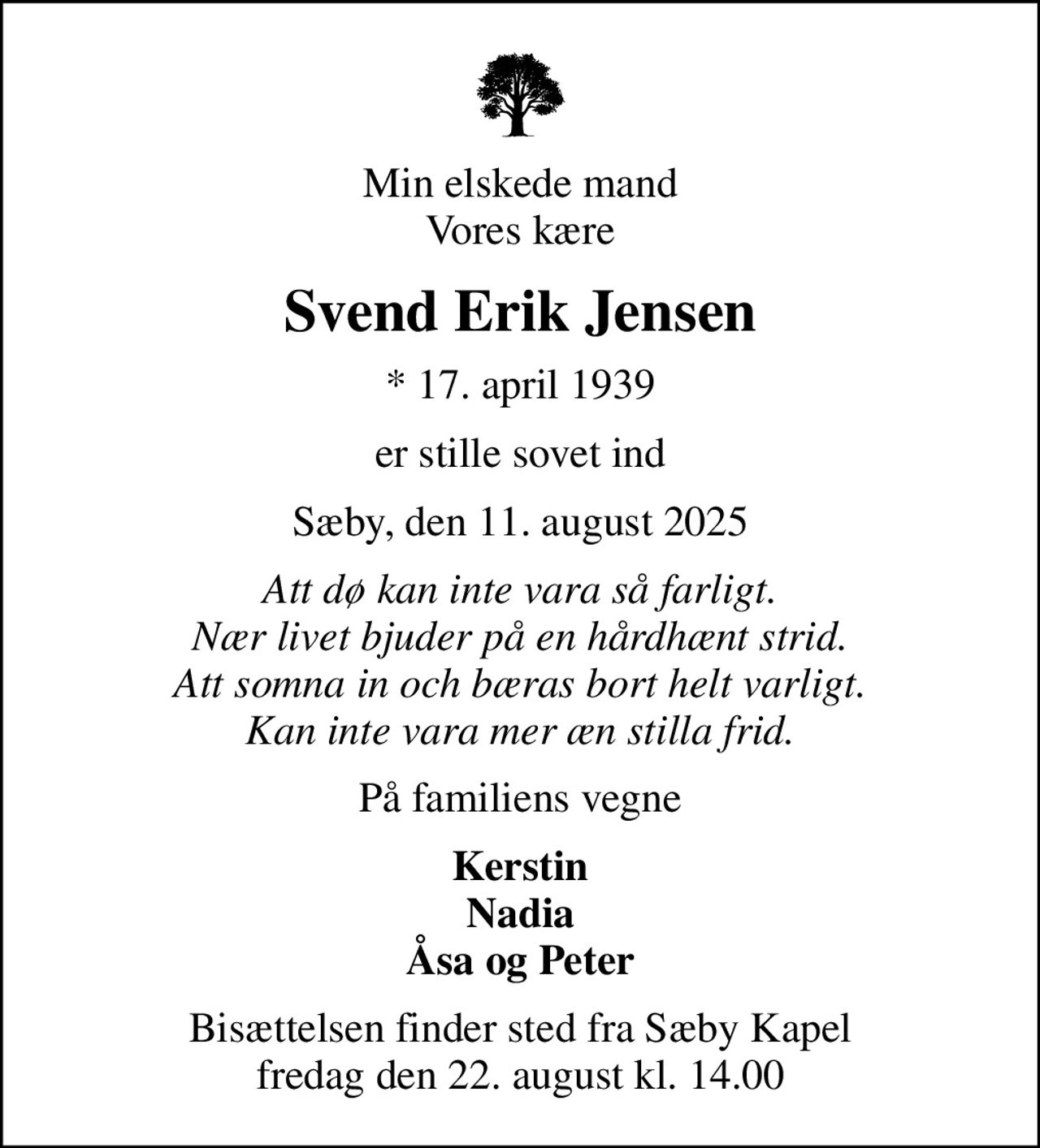Min elskede mand Vores kære
Svend Erik Jensen
* 17. april 1939
er stille sovet ind
Sæby, den 11. august 2025
Att dø kan inte vara så farligt. Nær livet bjuder på en hårdhænt strid. Att somna in och bæras bort helt varligt. Kan inte vara mer æn stilla frid.
På familiens vegne
Kerstin Nadia Åsa og Peter
Bisættelsen finder sted fra Sæby Kapel  fredag den 22. august kl. 14.00