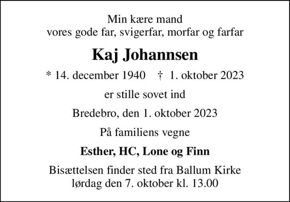 Min kære mand vores gode far, svigerfar, morfar og farfar
Kaj Johannsen
* 14. december 1940    &#x271d; 1. oktober 2023
er stille sovet ind
Bredebro, den 1. oktober 2023
På familiens vegne
Esther, HC, Lone og Finn
Bisættelsen finder sted fra Ballum Kirke  lørdag den 7. oktober kl. 13.00