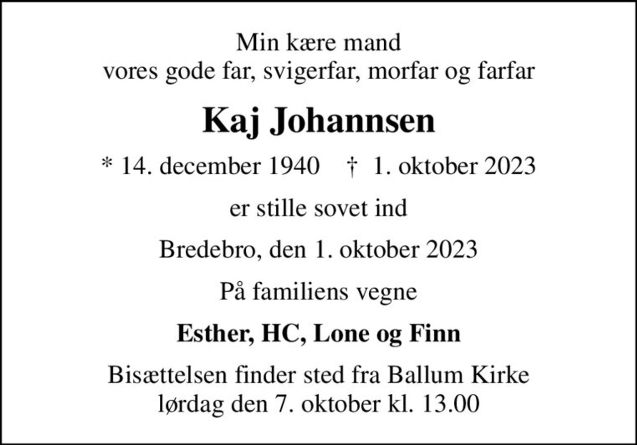 Min kære mand vores gode far, svigerfar, morfar og farfar
Kaj Johannsen
* 14. december 1940    ✝ 1. oktober 2023
er stille sovet ind
Bredebro, den 1. oktober 2023
På familiens vegne
Esther, HC, Lone og Finn
Bisættelsen finder sted fra Ballum Kirke  lørdag den 7. oktober kl. 13.00