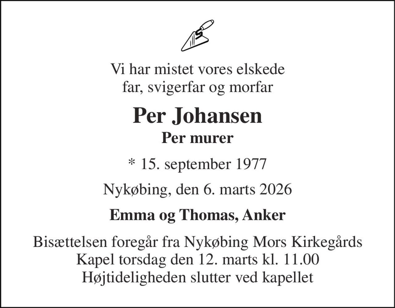 Vi har mistet vores elskede far, svigerfar og morfar 
Per Johansen Per murer 
*​ 15. september 1977 
Nykøbing, den 6. marts 2026 
Emma og Thomas, Anker 
Bisættelsen foregår fra Nykøbing Mors Kirkegårds Kapel torsdag den 12. marts kl. 11.00 Højtideligheden slutter ved kapellet