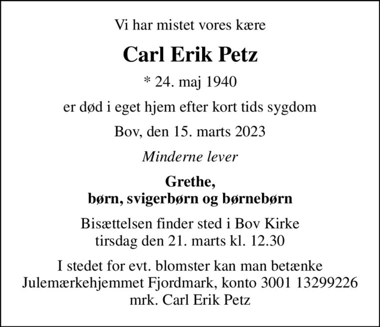 Vi har mistet vores kære
Carl Erik Petz
* 24. maj 1940
er død i eget hjem efter kort tids sygdom
Bov, den 15. marts 2023
Minderne lever
Grethe, børn, svigerbørn og børnebørn
Bisættelsen finder sted i Bov Kirke  tirsdag den 21. marts kl. 12.30 
I stedet for evt. blomster kan man betænke
					Julemærkehjemmet Fjordmark reg.3001konto13299226mrk. Carl Erik
					Petz