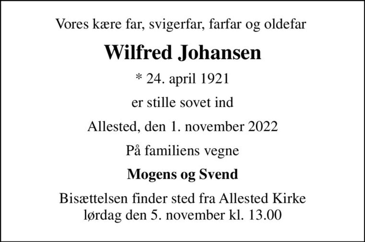 Vores kære far, svigerfar, farfar og oldefar 
Wilfred Johansen
* 24. april 1921
er stille sovet ind
Allested, den 1. november 2022
På familiens vegne
Mogens og Svend
Bisættelsen finder sted fra Allested Kirke  lørdag den 5. november kl. 13.00