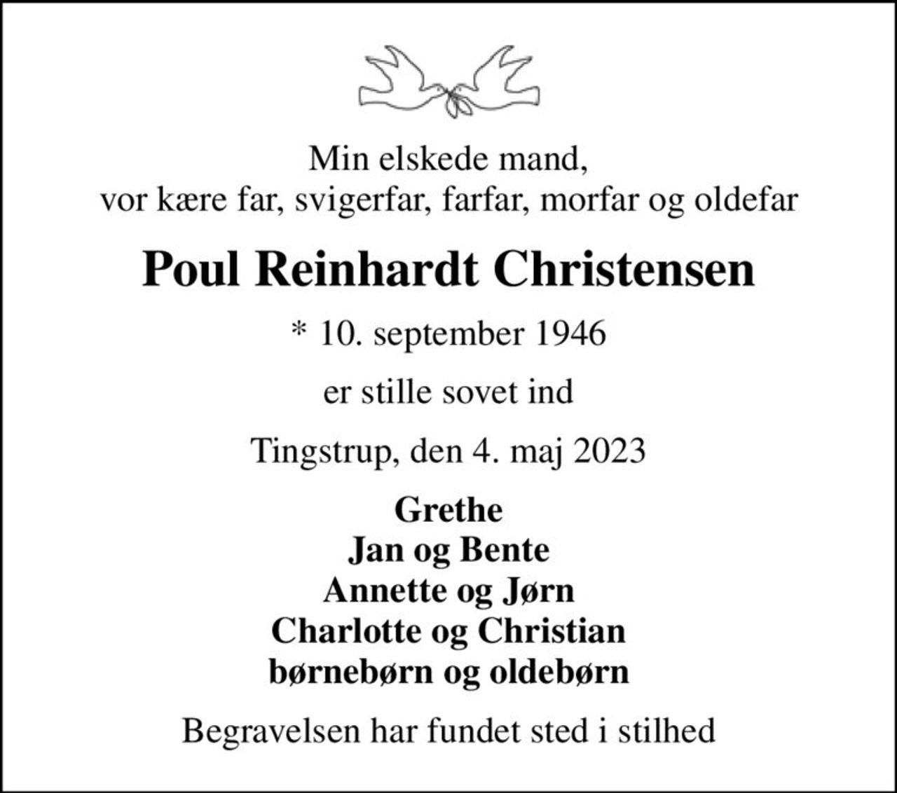 Min elskede mand, vor kære far, svigerfar, farfar, morfar og oldefar
Poul Reinhardt Christensen
* 10. september 1946
er stille sovet ind
Tingstrup, den 4. maj 2023
Grethe Jan og Bente Annette og Jørn Charlotte og Christian børnebørn og oldebørn
Begravelsen har fundet sted i stilhed