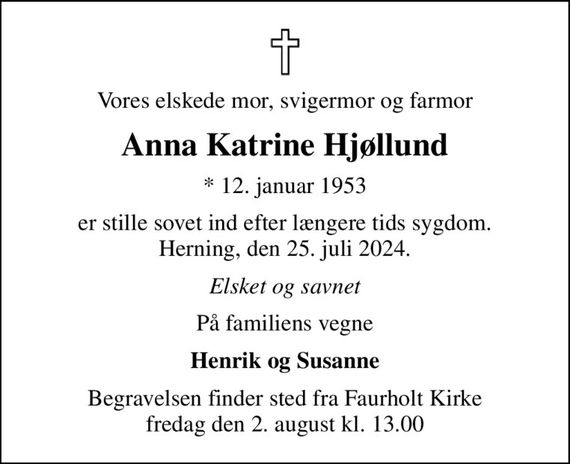 Vores elskede mor, svigermor og farmor
Anna Katrine Hjøllund
* 12. januar 1953
er stille sovet ind efter længere tids sygdom. Herning, den 25. juli 2024.
Elsket og savnet
På familiens vegne
Henrik og Susanne
Begravelsen finder sted fra Faurholt Kirke  fredag den 2. august kl. 13.00