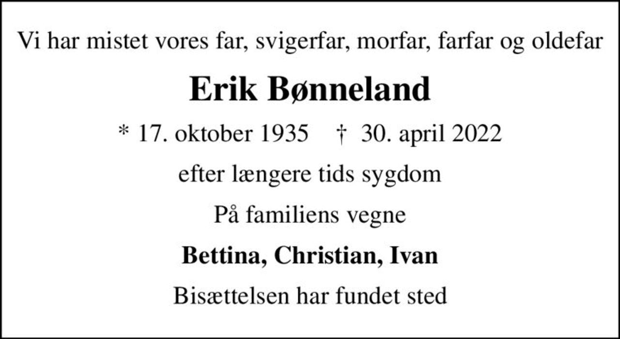 Vi har mistet vores far, svigerfar, morfar, farfar og oldefar
Erik Bønneland
* 17. oktober 1935    ✝ 30. april 2022
efter længere tids sygdom
På familiens vegne
Bettina, Christian, Ivan
Bisættelsen har fundet sted