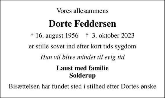 Vores allesammens
Dorte Feddersen
* 16. august 1956    &#x271d; 3. oktober 2023
er stille sovet ind efter kort tids sygdom
Hun vil blive mindet til evig tid
Laust med familie Solderup
Bisættelsen har fundet sted i stilhed efter Dortes ønske