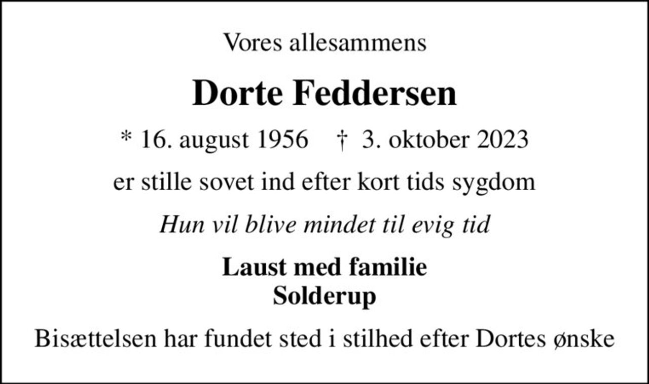 Vores allesammens
Dorte Feddersen
* 16. august 1956    ✝ 3. oktober 2023
er stille sovet ind efter kort tids sygdom
Hun vil blive mindet til evig tid
Laust med familie Solderup
Bisættelsen har fundet sted i stilhed efter Dortes ønske