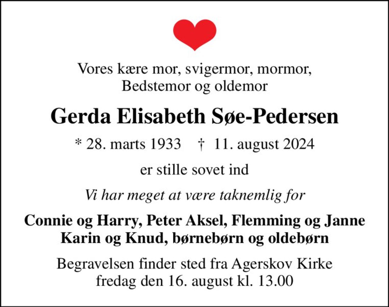 Vores kære mor, svigermor, mormor, Bedstemor og oldemor
Gerda Elisabeth Søe-Pedersen
* 28. marts 1933    ✝ 11. august 2024
er stille sovet ind
Vi har meget at være taknemlig for
Connie og Harry, Peter Aksel, Flemming og Janne Karin og Knud, børnebørn og oldebørn
Begravelsen finder sted fra Agerskov Kirke  fredag den 16. august kl. 13.00