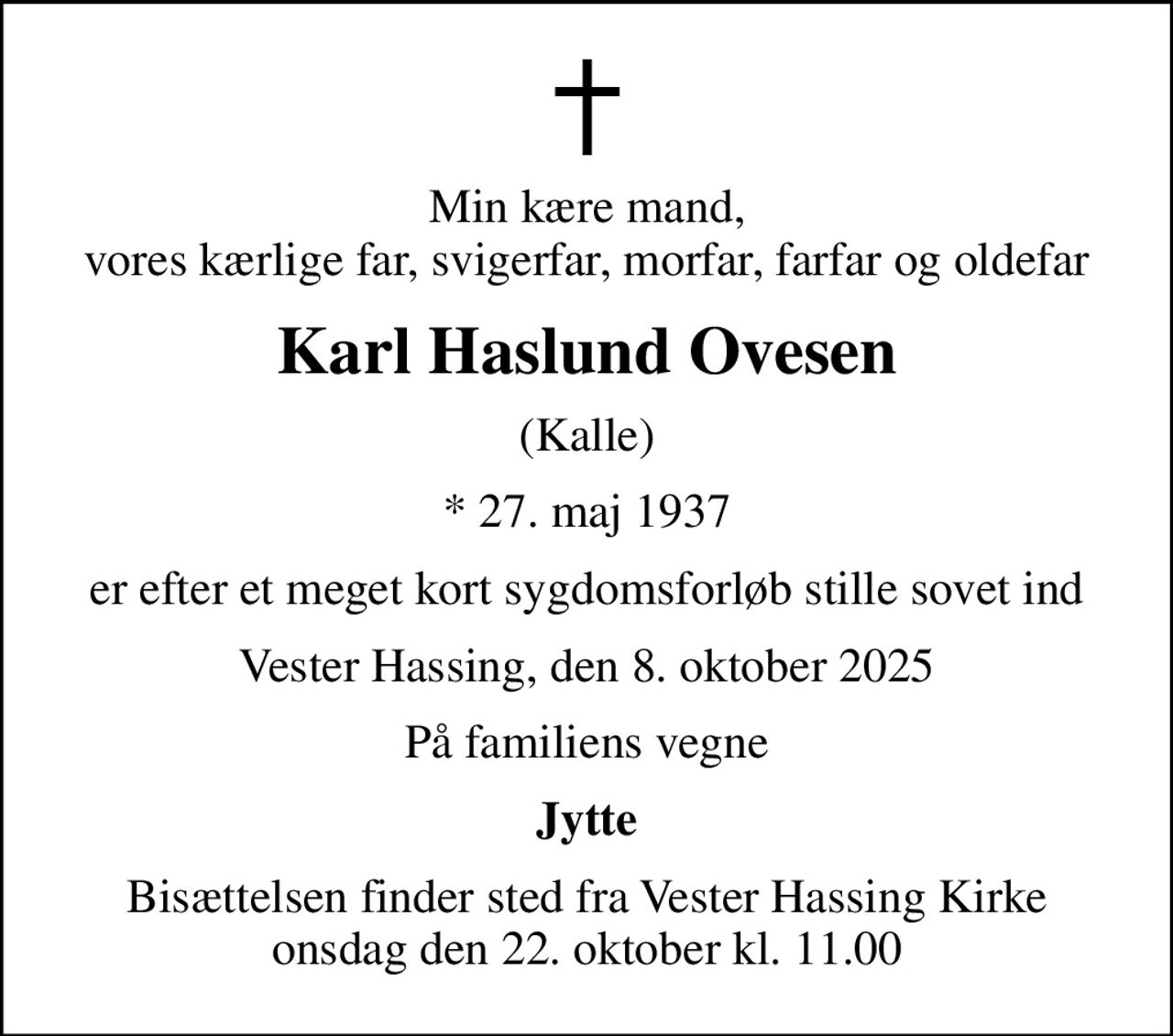 Min kære mand, vores kærlige far, svigerfar, morfar, farfar og oldefar
Karl Haslund Ovesen
(Kalle)
* 27. maj 1937
er efter et meget kort sygdomsforløb stille sovet ind
Vester Hassing, den 8. oktober 2025
På familiens vegne
Jytte
Bisættelsen finder sted fra Vester Hassing Kirke  onsdag den 22. oktober kl. 11.00