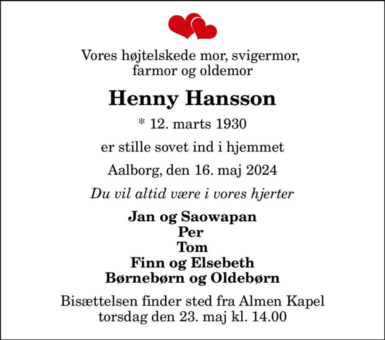Vores højtelskede mor, svigermor,  farmor og oldemor
Henny Hansson
* 12. marts 1930
er stille sovet ind i hjemmet
Aalborg, den 16. maj 2024
Du vil altid være i vores hjerter
Jan og Saowapan Per  Tom Finn og Elsebeth Børnebørn og Oldebørn
Bisættelsen finder sted fra Almen Kapel  torsdag den 23. maj kl. 14.00