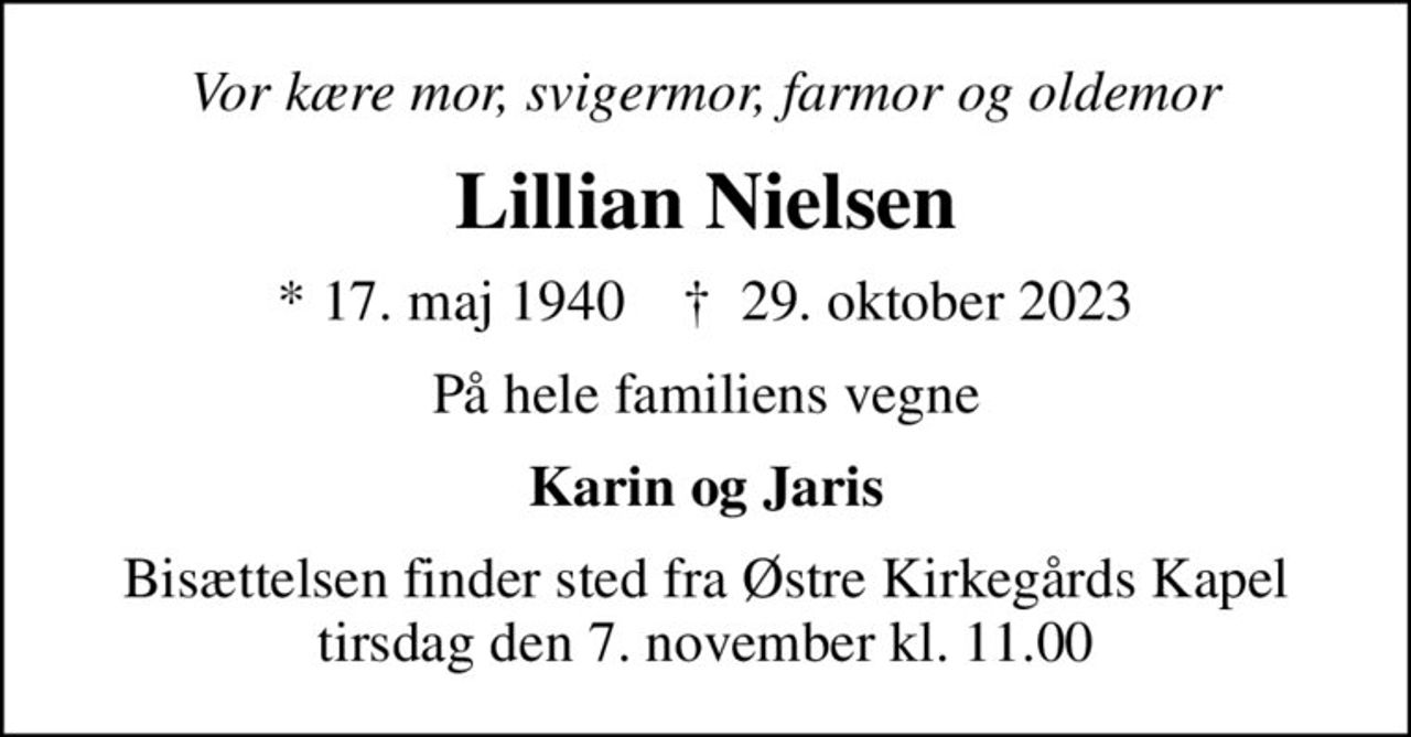Vor kære mor, svigermor, farmor og oldemor
Lillian Nielsen
* 17. maj 1940    ✝ 29. oktober 2023
På hele familiens vegne
Karin og Jaris
Bisættelsen finder sted fra Østre Kirkegårds Kapel  tirsdag den 7. november kl. 11.00