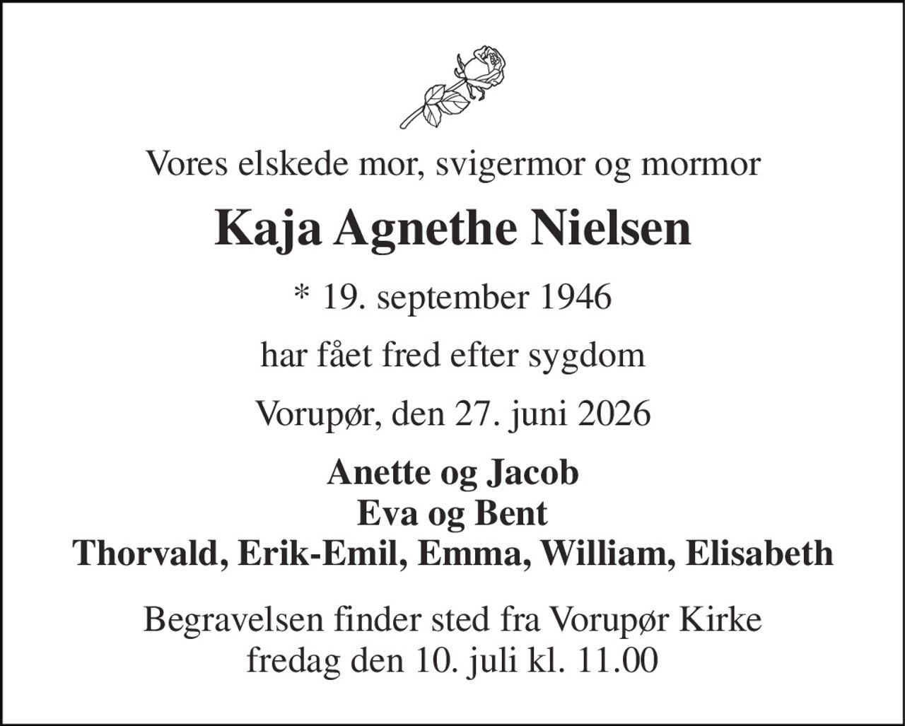 Vores elskede mor, svigermor og mormor 
Kaja Agnethe Nielsen 
*​ 19. september 1946 
har fået fred efter sygdom 
Vorupør, den 27. juni 2026 
Anette og Jacob Eva og Bent Thorvald, Erik-Emil, Emma, William, Elisabeth 
Begravelsen​ finder sted fra Vorupør Kirke​ fredag den 10. juli​ kl. 11.00