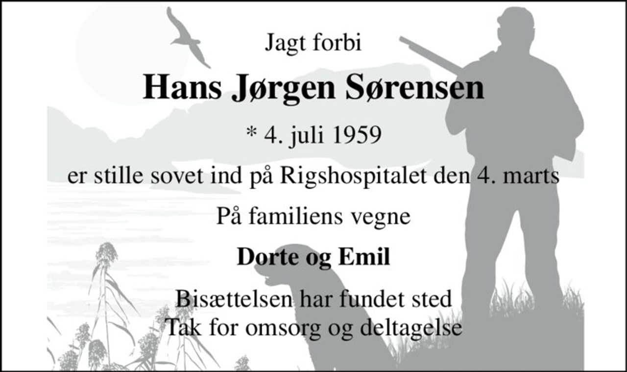 Jagt forbi 
Hans Jørgen Sørensen 
*​ 4. juli 1959 
er stille sovet ind på Rigshospitalet den 4. marts 
På familiens vegne 
Dorte og Emil 
Bisættelsen har fundet sted Tak for omsorg og deltagelse