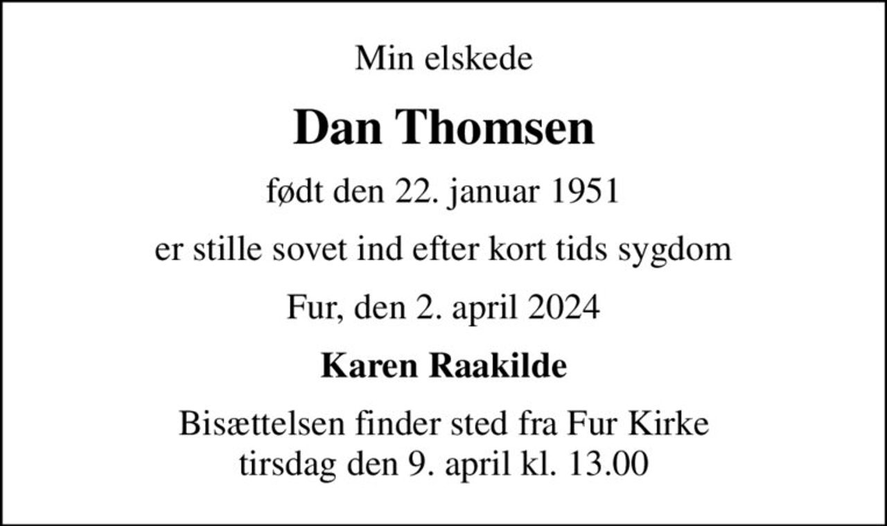 Min elskede
Dan Thomsen
født den 22. januar 1951
er stille sovet ind efter kort tids sygdom
Fur, den 2. april 2024
Karen Raakilde
Bisættelsen finder sted fra Fur Kirke  tirsdag den 9. april kl. 13.00