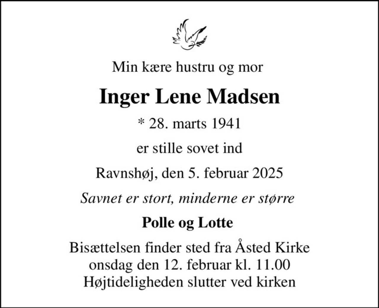 Min kære hustru og mor 
Inger Lene Madsen
* 28. marts 1941
er stille sovet ind
Ravnshøj, den 5. februar 2025
Savnet er stort, minderne er større 
Polle og Lotte 
Bisættelsen finder sted fra Åsted Kirke  onsdag den 12. februar kl. 11.00  Højtideligheden slutter ved kirken