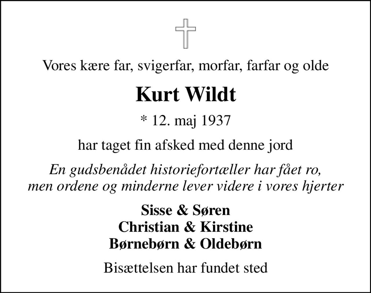 Vores kære far, svigerfar, morfar, farfar og olde
Kurt Wildt
* 12. maj 1937
har taget fin afsked med denne jord
En gudsbenådet historiefortæller har fået ro, men ordene og minderne lever videre i vores hjerter
Sisse & Søren Christian & Kirstine Børnebørn & Oldebørn
Bisættelsen har fundet sted