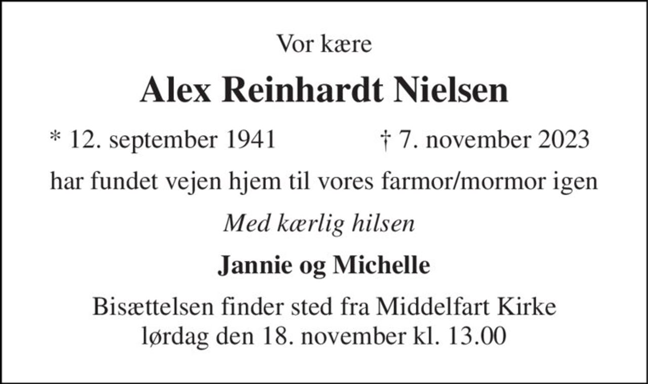 Vor kære 
Alex Reinhardt Nielsen 
*​ 12. september 1941 
†​ 7. november 2023​ 
har fundet vejen hjem til vores farmor/mormor igen 
Med kærlig hilsen 
Jannie og Michelle 
Bisættelsen​ finder sted fra Middelfart Kirke​ lørdag den 18. november​ kl. 13.00