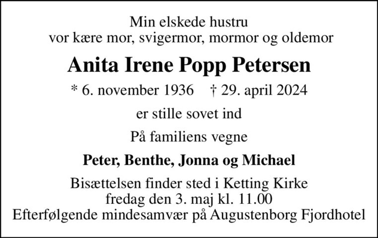 Min elskede hustru  vor kære mor, svigermor, mormor og oldemor
Anita Irene Popp Petersen
* 6. november 1936    ✝ 29. april 2024
er stille sovet ind
På familiens vegne
Peter, Benthe, Jonna og Michael
Bisættelsen finder sted i Ketting Kirke  fredag den 3. maj kl. 11.00  Efterfølgende mindesamvær på Augustenborg Fjordhotel