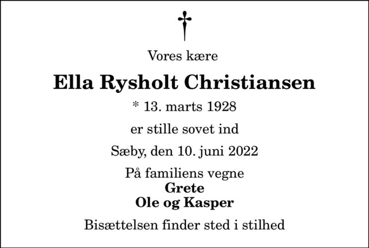 Vores kære 
Ella Rysholt Christiansen
* 13. marts 1928
er stille sovet ind
Sæby, den 10. juni 2022
På familiens vegne
Grete Ole og Kasper
Bisættelsen finder sted i stilhed
