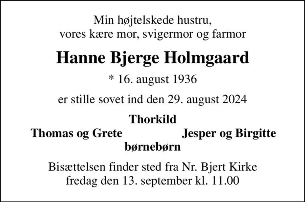 Min højtelskede hustru, vores kære mor, svigermor og farmor
Hanne Bjerge Holmgaard
* 16. august 1936
er stille sovet ind den 29. august 2024
Thorkild
Thomas og Grete
Jesper og Birgitte
Bisættelsen finder sted fra Nr. Bjert Kirke  fredag den 13. september kl. 11.00