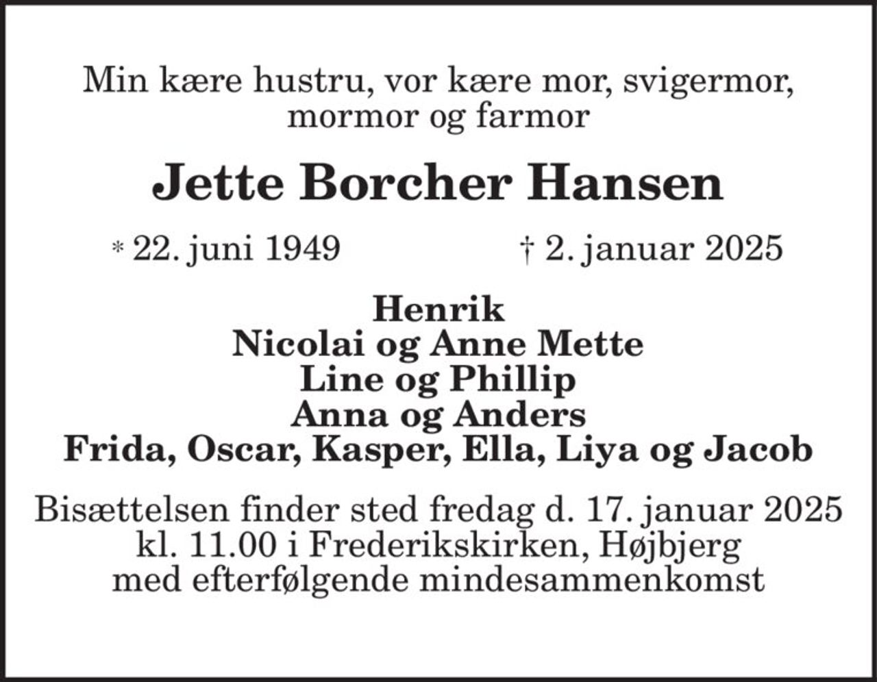 Min kære hustru, vor kære mor, svigermor, mormor og farmor Jette Borcher Hansen * 22. juni 1949 † 2. januar 2025 Henrik Nicolai og Anne Mette Line og Phillip Anna og Anders Frida, Oscar, Kasper, Ella, Liya og Jacob Bisættelsen finder sted fredag d. 17. januar 2025 kl. 11.00 i Frederikskirken, Højbjerg med efterfølgende mindesammenkomst
