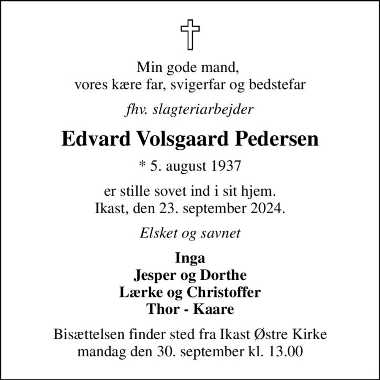 Min gode mand,  vores kære far, svigerfar og bedstefar
fhv. slagteriarbejder
Edvard Volsgaard Pedersen
* 5. august 1937
er stille sovet ind i sit hjem. Ikast, den 23. september 2024.
Elsket og savnet
Inga Jesper og Dorthe Lærke og Christoffer Thor - Kaare
Bisættelsen finder sted fra Ikast Østre Kirke  mandag den 30. september kl. 13.00