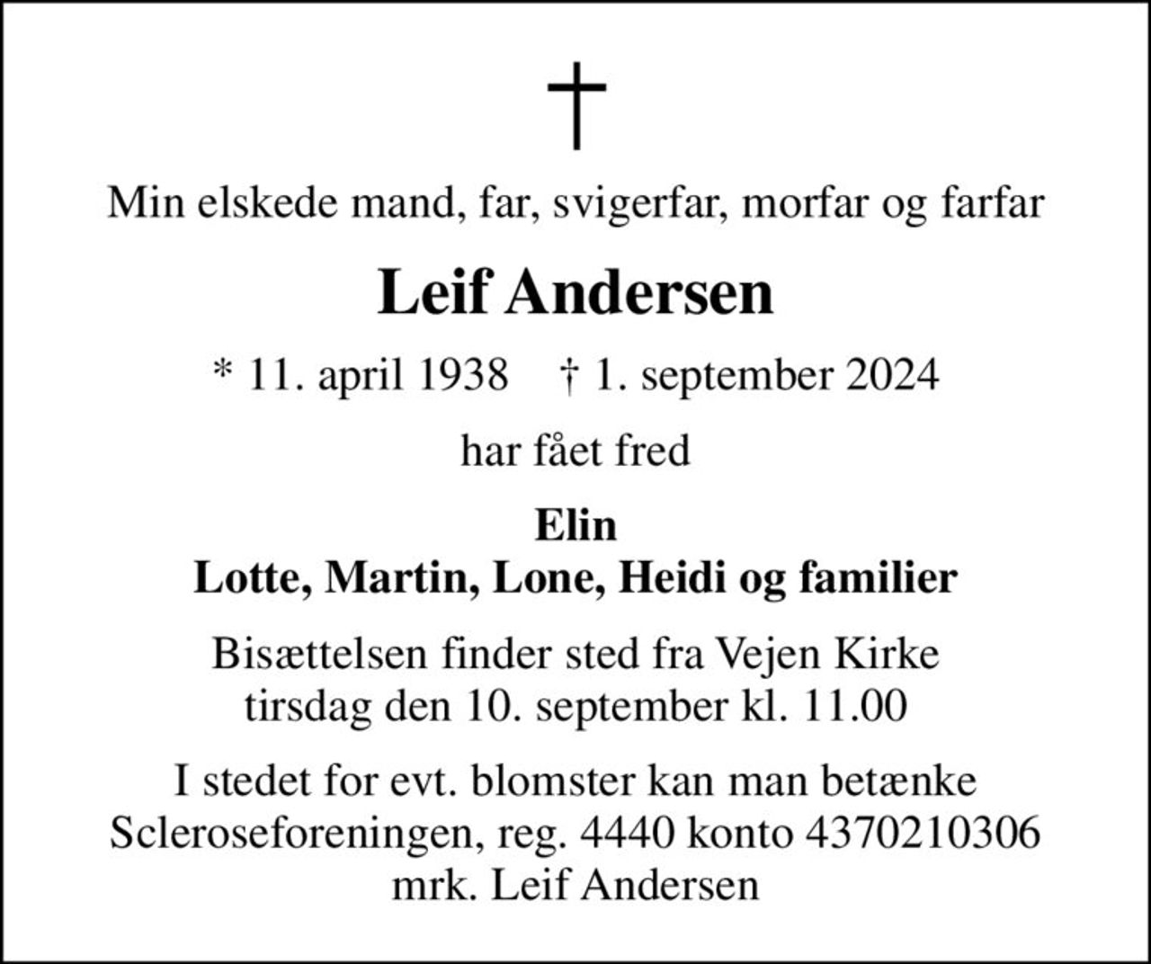 Min elskede mand, far, svigerfar, morfar og farfar
Leif Andersen
* 11. april 1938    ✝ 1. september 2024
har fået fred
Elin Lotte, Martin, Lone, Heidi og familier
Bisættelsen finder sted fra Vejen Kirke  tirsdag den 10. september kl. 11.00 
I stedet for evt. blomster kan man betænke
					Scleroseforeningen reg.4440konto4370210306mrk. Leif
					Andersen